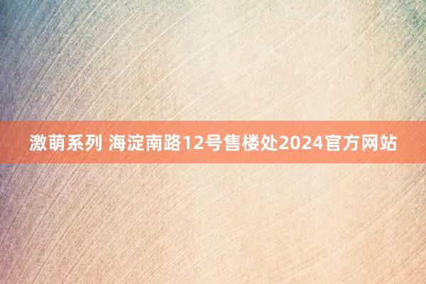 激萌系列 海淀南路12号售楼处2024官方网站