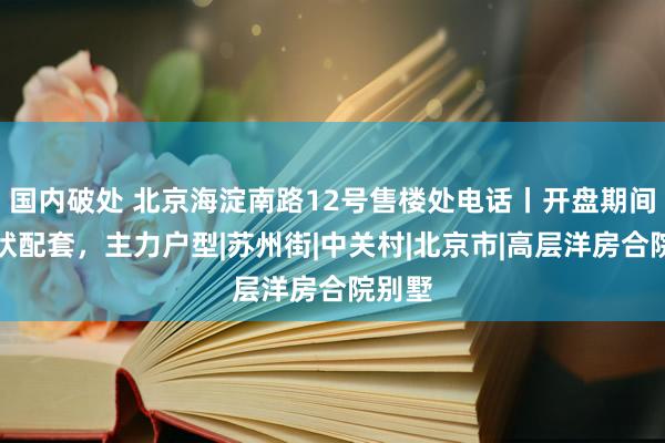 国内破处 北京海淀南路12号售楼处电话丨开盘期间，形状配套，主力户型|苏州街|中关村|北京市|高层洋房合院别墅