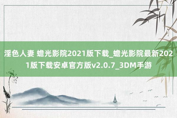 淫色人妻 蟾光影院2021版下载_蟾光影院最新2021版下载安卓官方版v2.0.7_3DM手游