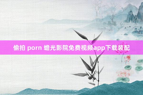 偷拍 porn 蟾光影院免费视频app下载装配