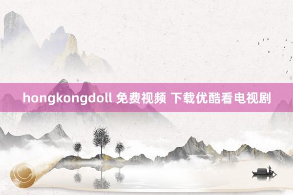 hongkongdoll 免费视频 下载优酷看电视剧