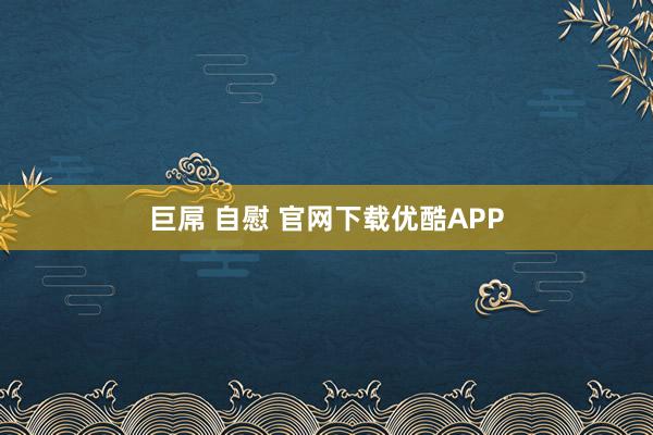 巨屌 自慰 官网下载优酷APP