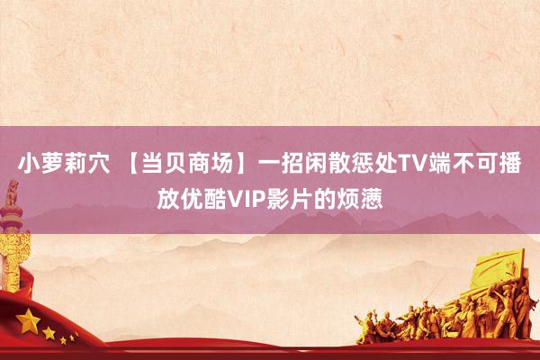 小萝莉穴 【当贝商场】一招闲散惩处TV端不可播放优酷VIP影片的烦懑