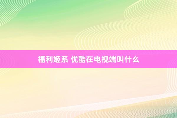 福利姬系 优酷在电视端叫什么