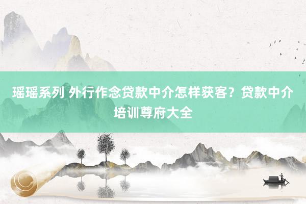 瑶瑶系列 外行作念贷款中介怎样获客？贷款中介培训尊府大全