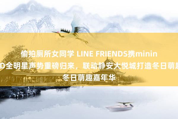 偷拍厕所女同学 LINE FRIENDS携minini WORLD全明星声势重磅归来，联动静安大悦城打造冬日萌趣嘉年华