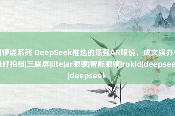铜锣烧系列 DeepSeek推选的最强AR眼镜，成文娱办公最好拍档|三联屏|lite|ar眼镜|智能眼镜|rokid|deepseek