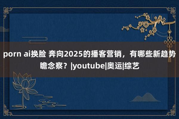 porn ai换脸 奔向2025的播客营销，有哪些新趋势瞻念察？|youtube|奥运|综艺