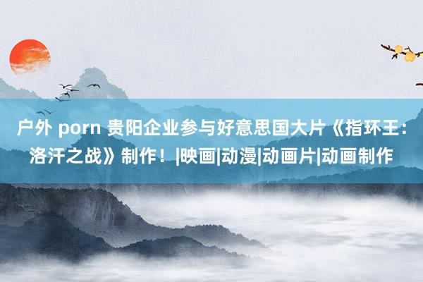 户外 porn 贵阳企业参与好意思国大片《指环王：洛汗之战》制作！|映画|动漫|动画片|动画制作