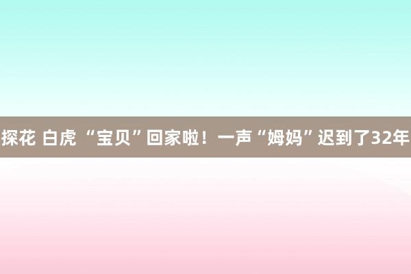 探花 白虎 “宝贝”回家啦！一声“姆妈”迟到了32年