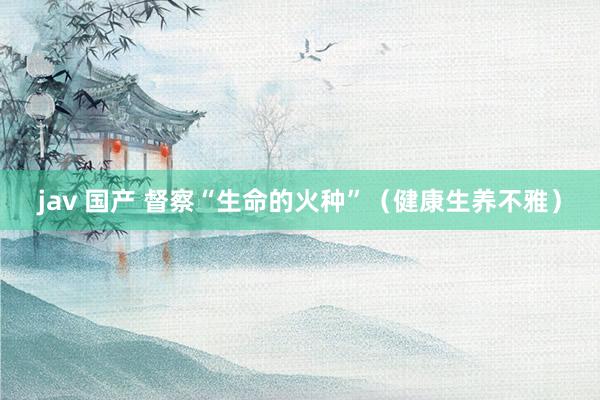 jav 国产 督察“生命的火种”（健康生养不雅）