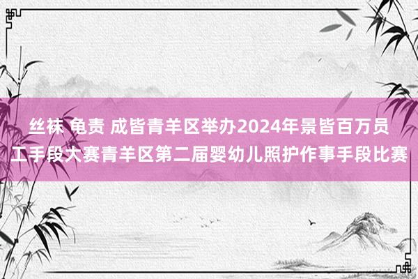 丝袜 龟责 成皆青羊区举办2024年景皆百万员工手段大赛青羊区第二届婴幼儿照护作事手段比赛