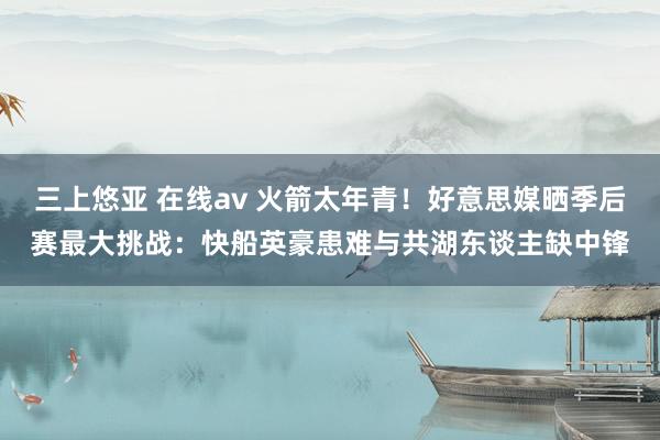 三上悠亚 在线av 火箭太年青！好意思媒晒季后赛最大挑战：快船英豪患难与共湖东谈主缺中锋