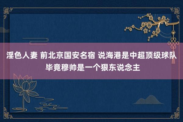 淫色人妻 前北京国安名宿 说海港是中超顶级球队 毕竟穆帅是一个狠东说念主