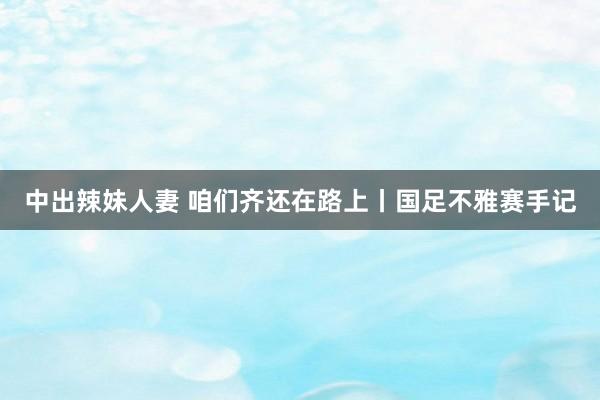 中出辣妹人妻 咱们齐还在路上丨国足不雅赛手记