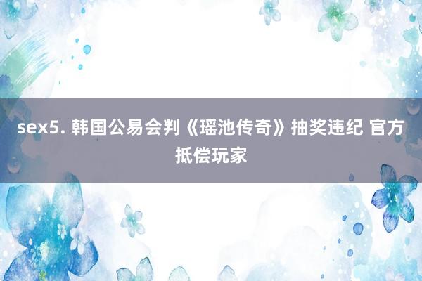sex5. 韩国公易会判《瑶池传奇》抽奖违纪 官方抵偿玩家