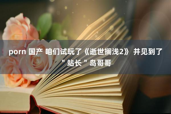 porn 国产 咱们试玩了《逝世搁浅2》 并见到了＂站长＂岛哥哥