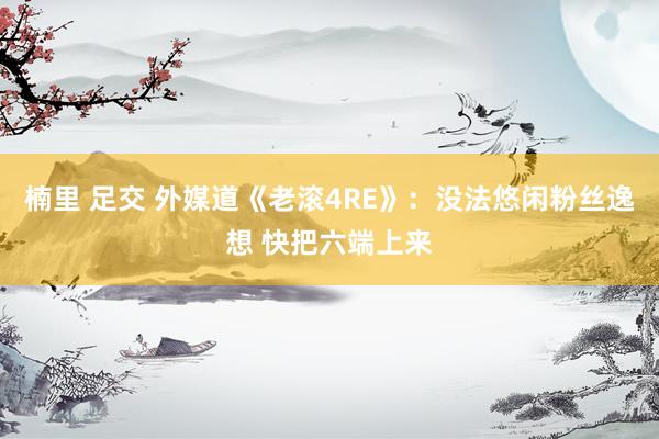 楠里 足交 外媒道《老滚4RE》：没法悠闲粉丝逸想 快把六端上来
