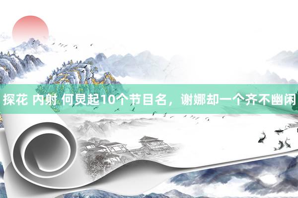 探花 内射 何炅起10个节目名，谢娜却一个齐不幽闲