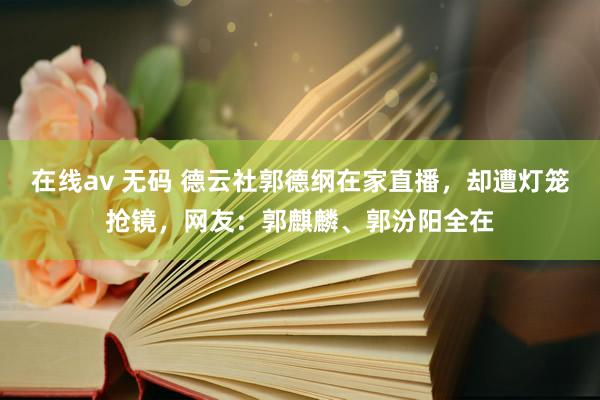 在线av 无码 德云社郭德纲在家直播，却遭灯笼抢镜，网友：郭麒麟、郭汾阳全在