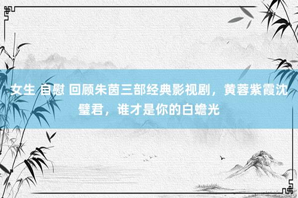 女生 自慰 回顾朱茵三部经典影视剧，黄蓉紫霞沈璧君，谁才是你的白蟾光