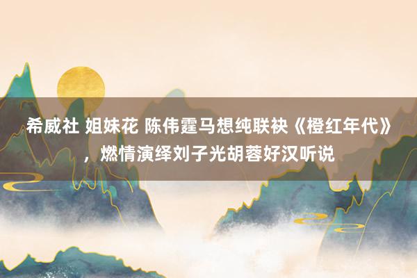 希威社 姐妹花 陈伟霆马想纯联袂《橙红年代》，燃情演绎刘子光胡蓉好汉听说