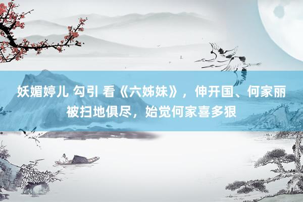妖媚婷儿 勾引 看《六姊妹》，伸开国、何家丽被扫地俱尽，始觉何家喜多狠