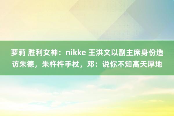萝莉 胜利女神：nikke 王洪文以副主席身份造访朱德，朱杵杵手杖，邓：说你不知高天厚地