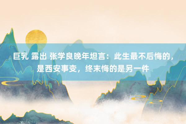 巨乳 露出 张学良晚年坦言：此生最不后悔的，是西安事变，终末悔的是另一件