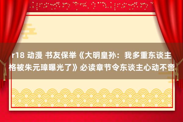 r18 动漫 书友保举《大明皇孙：我多重东谈主格被朱元璋曝光了》必读章节令东谈主心动不啻