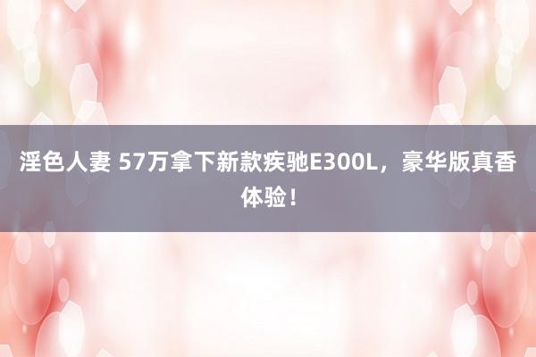 淫色人妻 57万拿下新款疾驰E300L，豪华版真香体验！