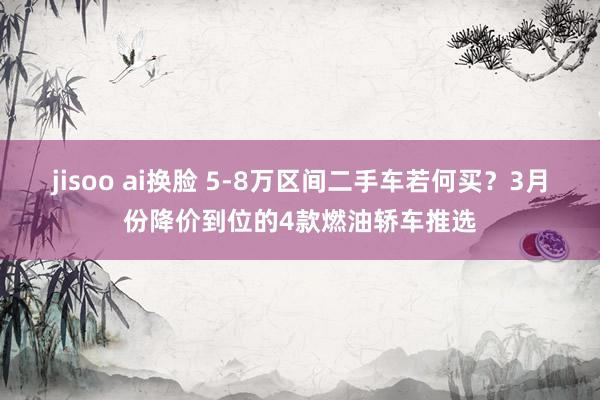jisoo ai换脸 5-8万区间二手车若何买？3月份降价到位的4款燃油轿车推选