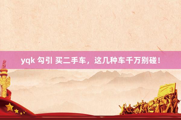 yqk 勾引 买二手车，这几种车千万别碰！