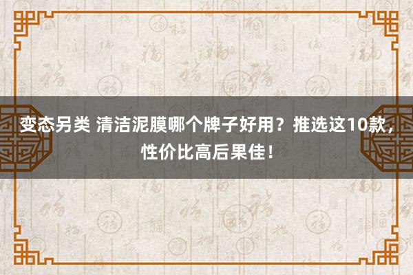 变态另类 清洁泥膜哪个牌子好用？推选这10款，性价比高后果佳！