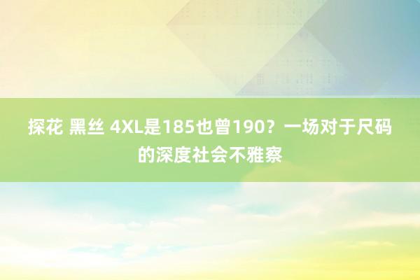 探花 黑丝 4XL是185也曾190？一场对于尺码的深度社会不雅察