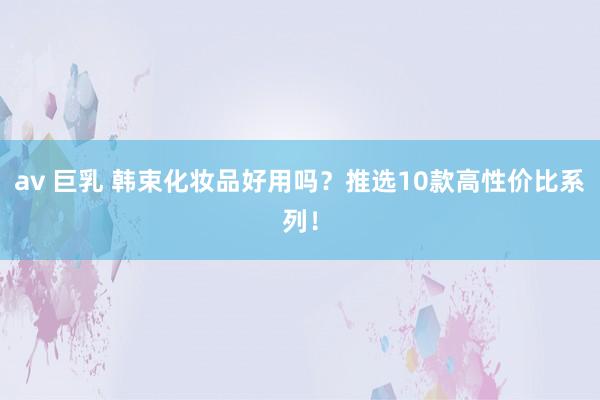 av 巨乳 韩束化妆品好用吗？推选10款高性价比系列！