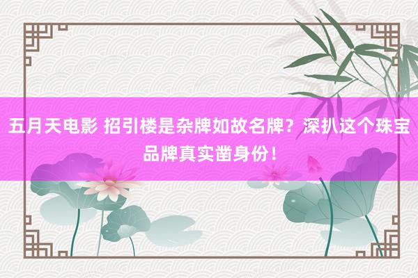 五月天电影 招引楼是杂牌如故名牌？深扒这个珠宝品牌真实凿身份！