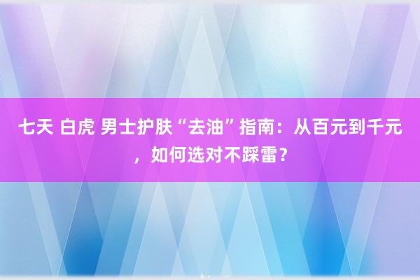 七天 白虎 男士护肤“去油”指南：从百元到千元，如何选对不踩雷？