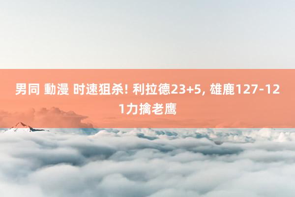 男同 動漫 时速狙杀! 利拉德23+5， 雄鹿127-121力擒老鹰