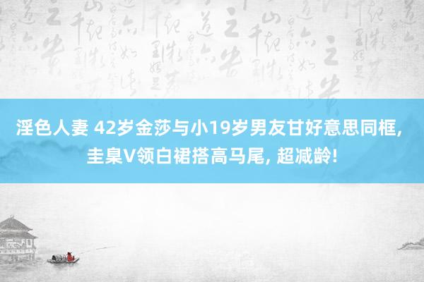 淫色人妻 42岁金莎与小19岁男友甘好意思同框， 圭臬V领白裙搭高马尾， 超减龄!