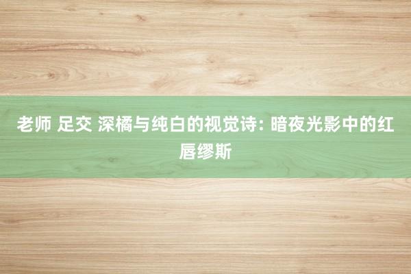 老师 足交 深橘与纯白的视觉诗: 暗夜光影中的红唇缪斯