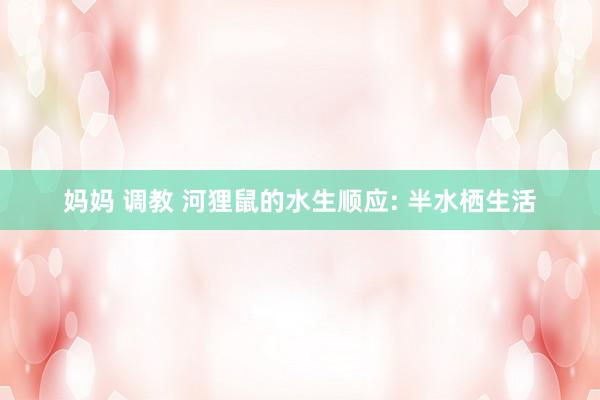 妈妈 调教 河狸鼠的水生顺应: 半水栖生活