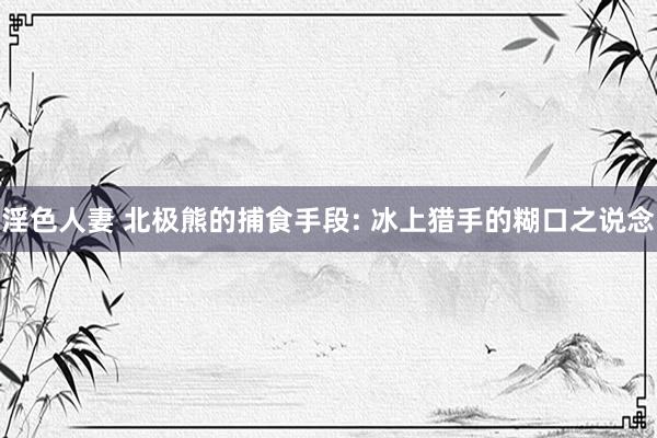 淫色人妻 北极熊的捕食手段: 冰上猎手的糊口之说念