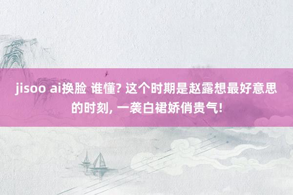 jisoo ai换脸 谁懂? 这个时期是赵露想最好意思的时刻， 一袭白裙娇俏贵气!