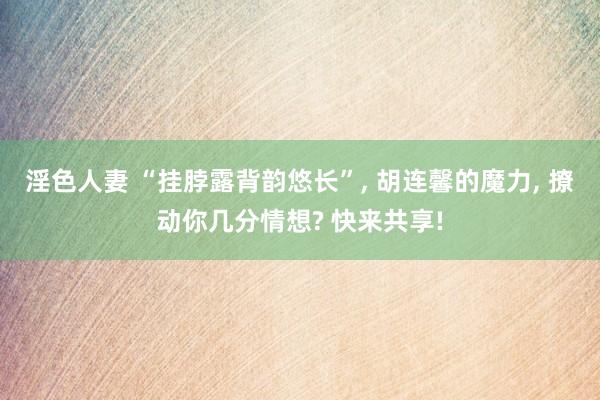 淫色人妻 “挂脖露背韵悠长”， 胡连馨的魔力， 撩动你几分情想? 快来共享!