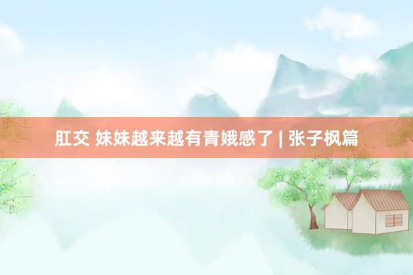肛交 妹妹越来越有青娥感了 | 张子枫篇