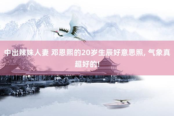 中出辣妹人妻 邓恩熙的20岁生辰好意思照， 气象真超好的!