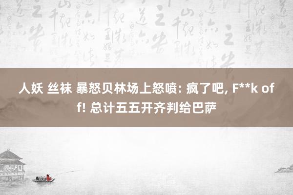 人妖 丝袜 暴怒贝林场上怒喷: 疯了吧， F**k off! 总计五五开齐判给巴萨