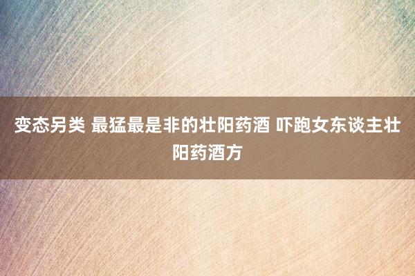 变态另类 最猛最是非的壮阳药酒 吓跑女东谈主壮阳药酒方