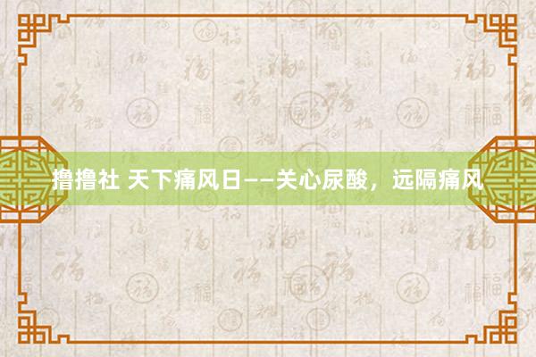 撸撸社 天下痛风日——关心尿酸，远隔痛风